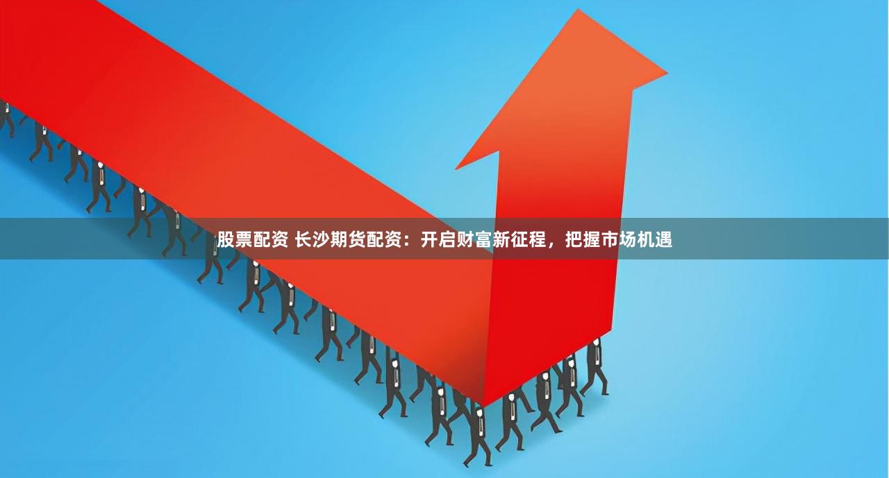 股票配资 长沙期货配资：开启财富新征程，把握市场机遇