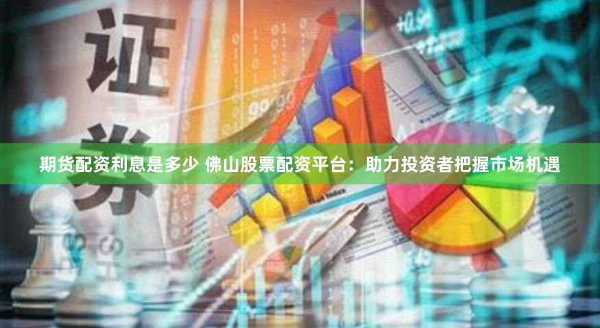 期货配资利息是多少 佛山股票配资平台：助力投资者把握市场机遇